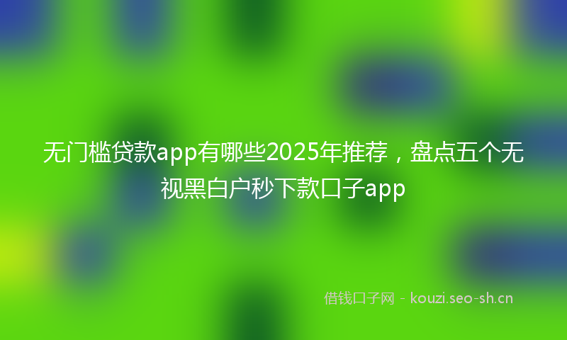 无门槛贷款app有哪些2025年推荐，盘点五个无视黑白户秒下款口子app