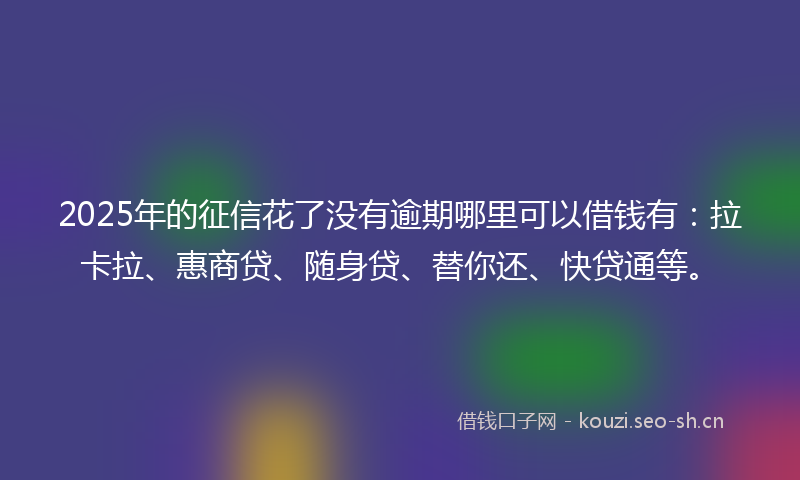 2025年的征信花了没有逾期哪里可以借钱有：拉卡拉、惠商贷、随身贷、替你还、快贷通等。
