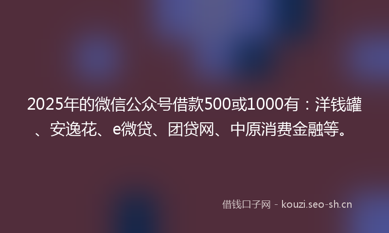 2025年的微信公众号借款500或1000有：洋钱罐、安逸花、e微贷、团贷网、中原消费金融等。