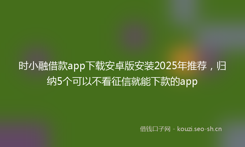 时小融借款app下载安卓版安装2025年推荐，归纳5个可以不看征信就能下款的app