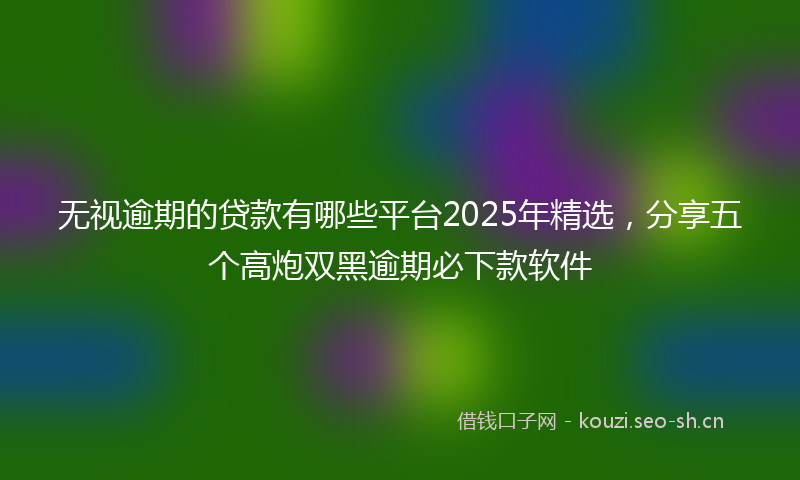 无视逾期的贷款有哪些平台2025年精选，分享五个高炮双黑逾期必下款软件