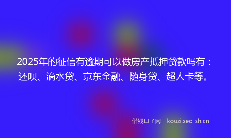 2025年的征信有逾期可以做房产抵押贷款吗有：还呗、滴水贷、京东金融、随身贷、超人卡等。
