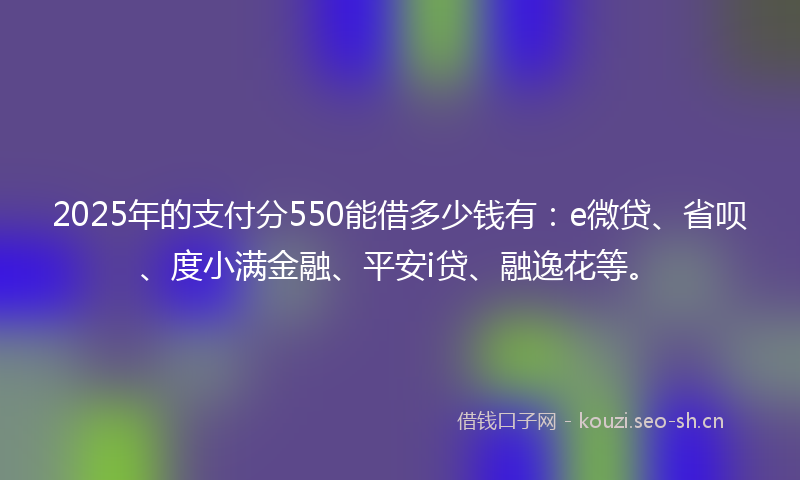 2025年的支付分550能借多少钱有：e微贷、省呗、度小满金融、平安i贷、融逸花等。