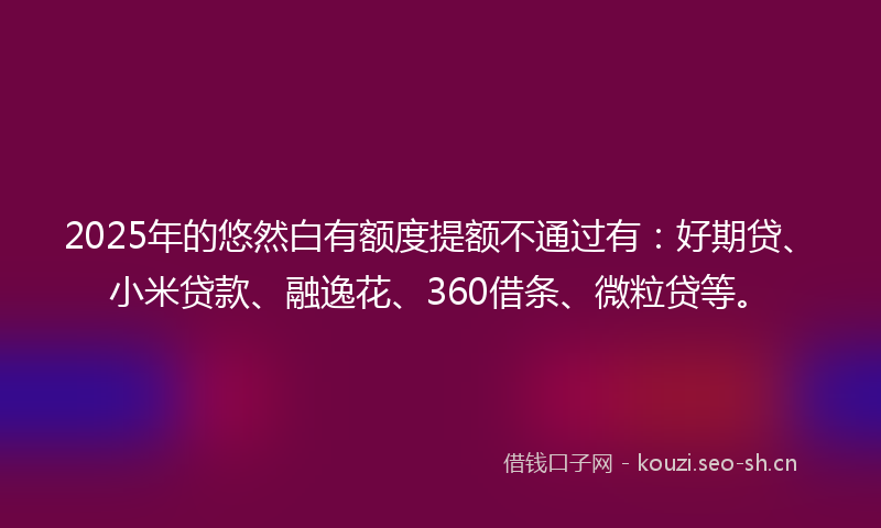 2025年的悠然白有额度提额不通过有：好期贷、小米贷款、融逸花、360借条、微粒贷等。