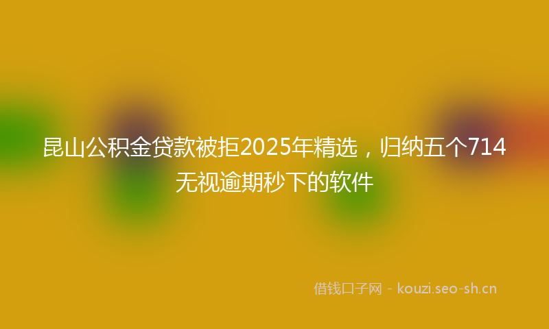 昆山公积金贷款被拒2025年精选，归纳五个714无视逾期秒下的软件