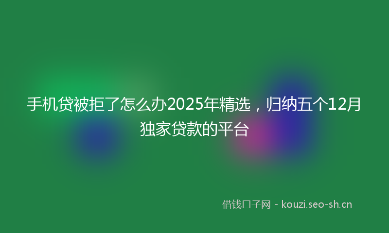 手机贷被拒了怎么办2025年精选，归纳五个12月独家贷款的平台