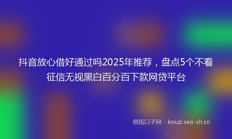 抖音放心借好通过吗2025年推荐，盘点5个不看征信无视黑白百分百下款网贷平台