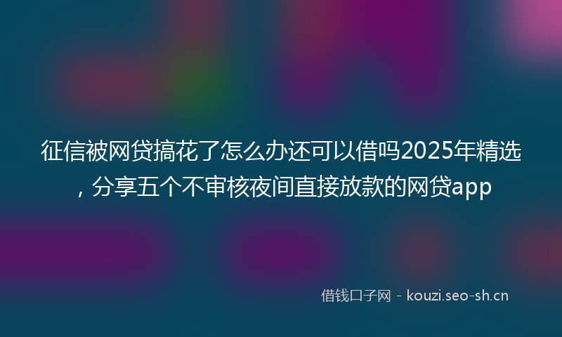 征信被网贷搞花了怎么办还可以借吗2025年精选,分享五个不审核夜间直接放款的网贷app