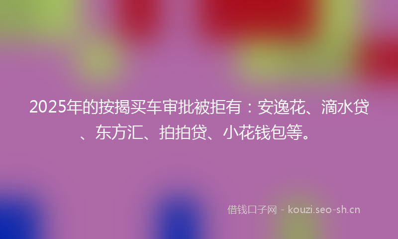 2025年的按揭买车审批被拒有：安逸花、滴水贷、东方汇、拍拍贷、小花钱包等。