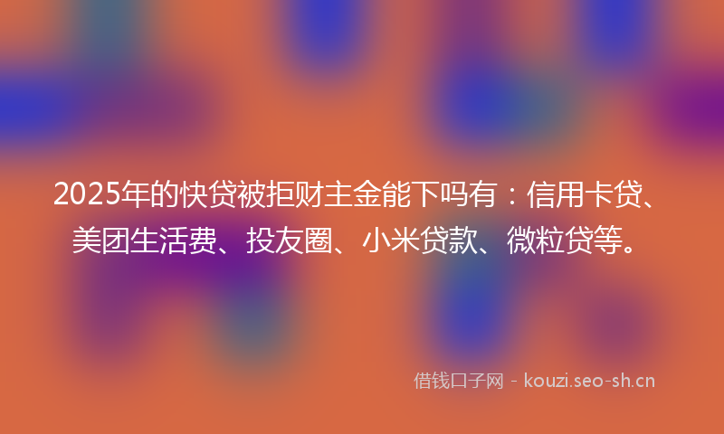 2025年的快贷被拒财主金能下吗有：信用卡贷、美团生活费、投友圈、小米贷款、微粒贷等。