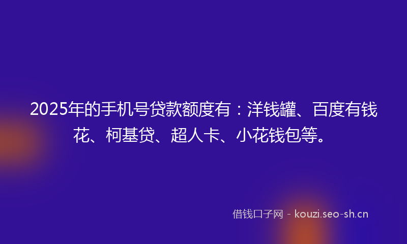 2025年的手机号贷款额度有：洋钱罐、百度有钱花、柯基贷、超人卡、小花钱包等。
