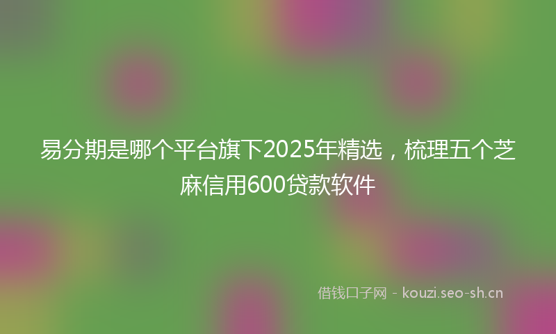易分期是哪个平台旗下2025年精选，梳理五个芝麻信用600贷款软件