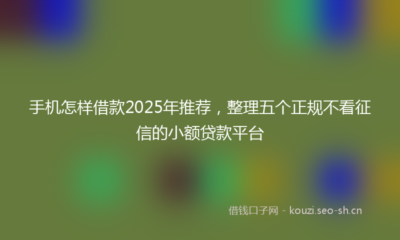 手机怎样借款2025年推荐,整理五个正规不看征信的小额贷款平台