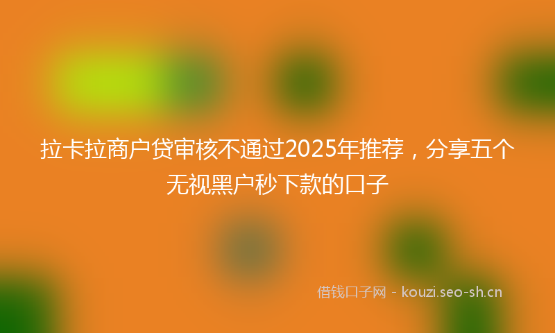 拉卡拉商户贷审核不通过2025年推荐，分享五个无视黑户秒下款的口子