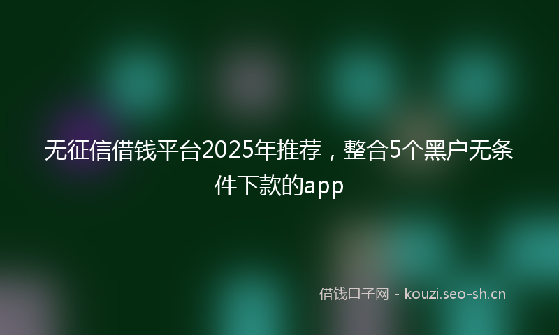无征信借钱平台2025年推荐，整合5个黑户无条件下款的app