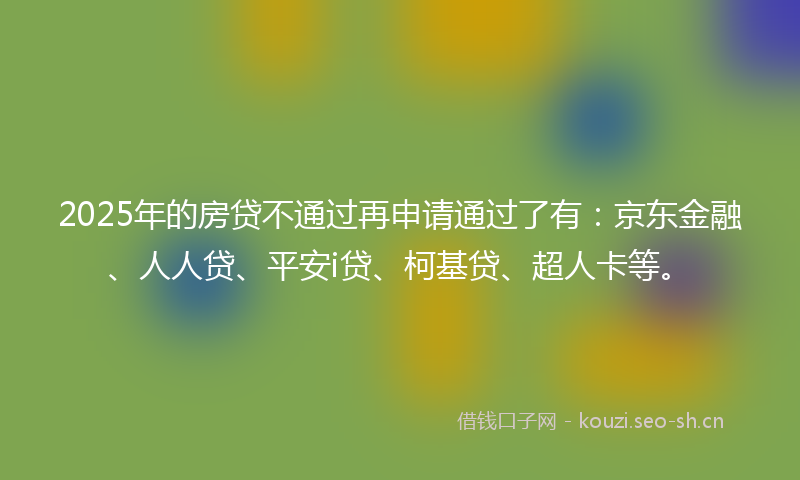 2025年的房贷不通过再申请通过了有：京东金融、人人贷、平安i贷、柯基贷、超人卡等。