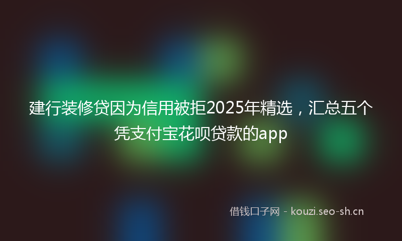 建行装修贷因为信用被拒2025年精选，汇总五个凭支付宝花呗贷款的app
