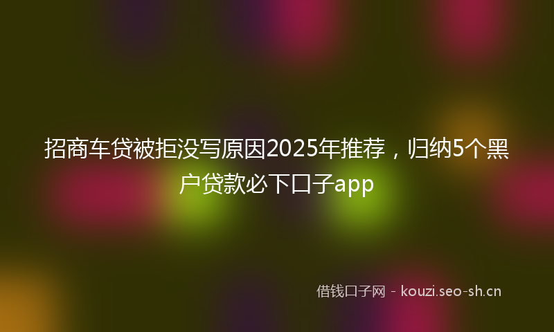 招商车贷被拒没写原因2025年推荐，归纳5个黑户贷款必下口子app