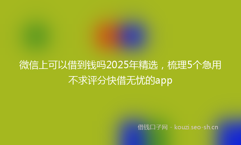 微信上可以借到钱吗2025年精选，梳理5个急用不求评分快借无忧的app