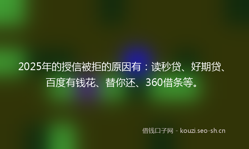 2025年的授信被拒的原因有：读秒贷、好期贷、百度有钱花、替你还、360借条等。