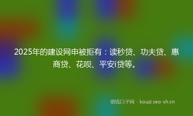 2025年的建设网申被拒有：读秒贷、功夫贷、惠商贷、花呗、平安i贷等。