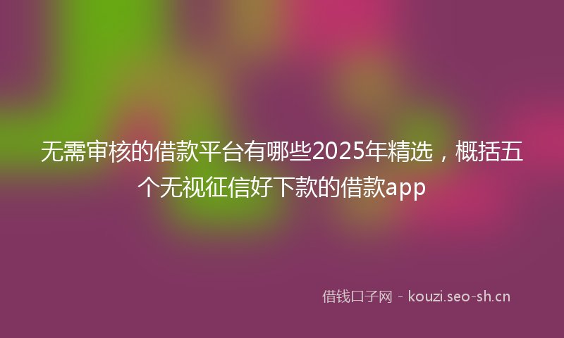 无需审核的借款平台有哪些2025年精选，概括五个无视征信好下款的借款app