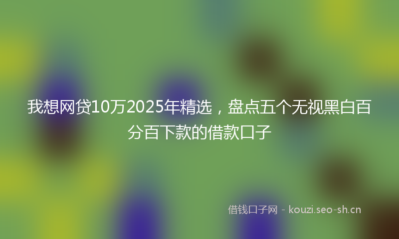 我想网贷10万2025年精选，盘点五个无视黑白百分百下款的借款口子