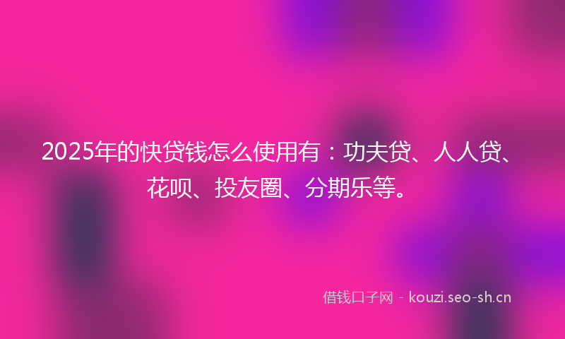 2025年的快贷钱怎么使用有：功夫贷、人人贷、花呗、投友圈、分期乐等。