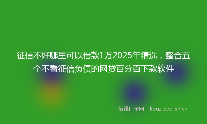 征信不好哪里可以借款1万2025年精选，整合五个不看征信负债的网贷百分百下款软件