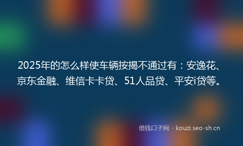 2025年的怎么样使车辆按揭不通过有：安逸花、京东金融、维信卡卡贷、51人品贷、平安i贷等。