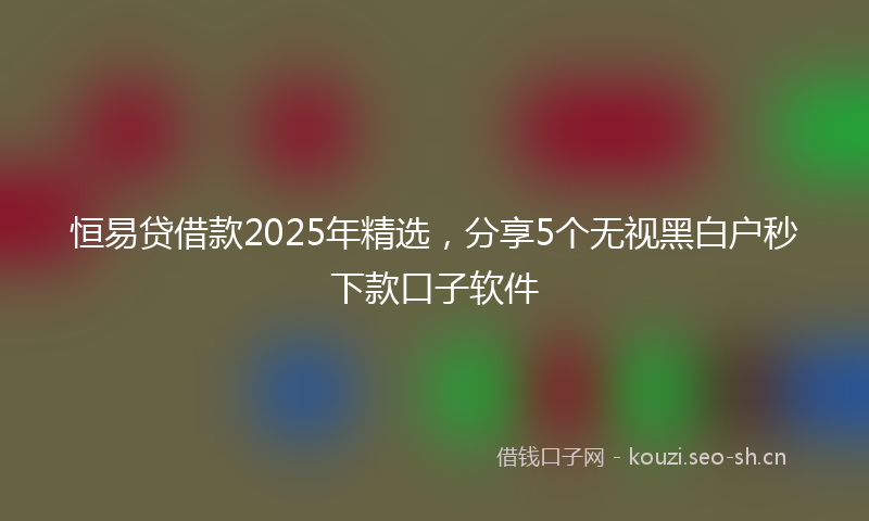 恒易贷借款2025年精选，分享5个无视黑白户秒下款口子软件