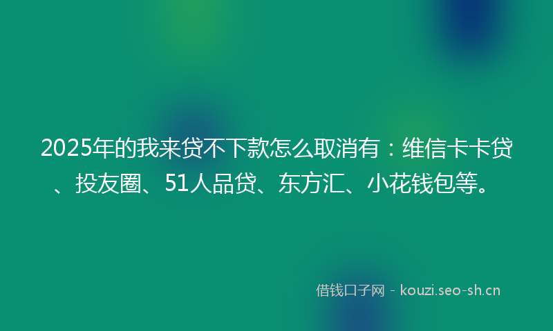 2025年的我来贷不下款怎么取消有：维信卡卡贷、投友圈、51人品贷、东方汇、小花钱包等。