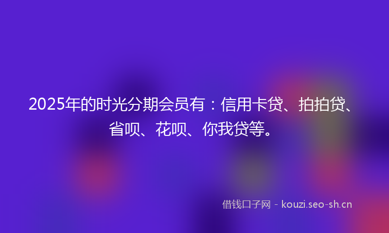 2025年的时光分期会员有：信用卡贷、拍拍贷、省呗、花呗、你我贷等。