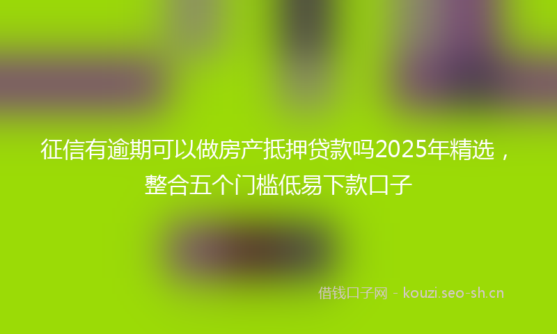 征信有逾期可以做房产抵押贷款吗2025年精选，整合五个门槛低易下款口子