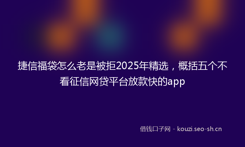 捷信福袋怎么老是被拒2025年精选，概括五个不看征信网贷平台放款快的app