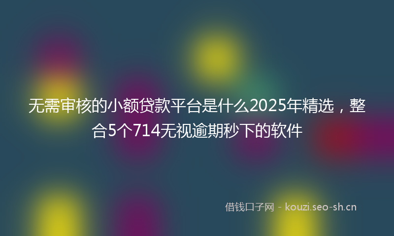 无需审核的小额贷款平台是什么2025年精选，整合5个714无视逾期秒下的软件