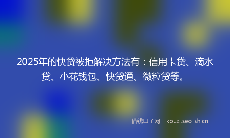 2025年的快贷被拒解决方法有：信用卡贷、滴水贷、小花钱包、快贷通、微粒贷等。