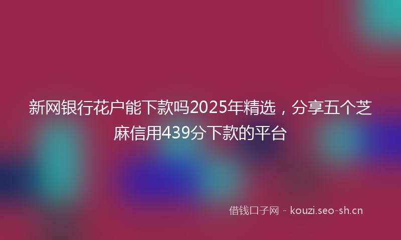 新网银行花户能下款吗2025年精选，分享五个芝麻信用439分下款的平台
