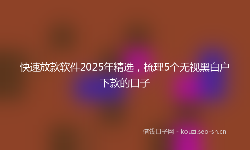 快速放款软件2025年精选，梳理5个无视黑白户下款的口子
