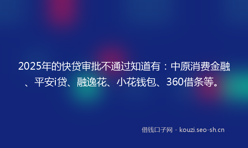 2025年的快贷审批不通过知道有：中原消费金融、平安i贷、融逸花、小花钱包、360借条等。