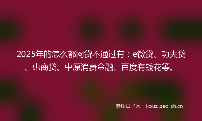 2025年的怎么都网贷不通过有：e微贷、功夫贷、惠商贷、中原消费金融、百度有钱花等。