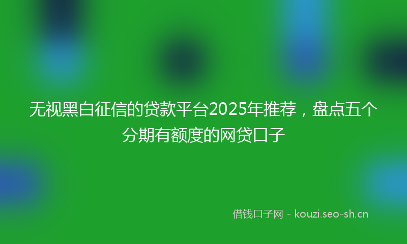 无视黑白征信的贷款平台2025年推荐，盘点五个分期有额度的网贷口子