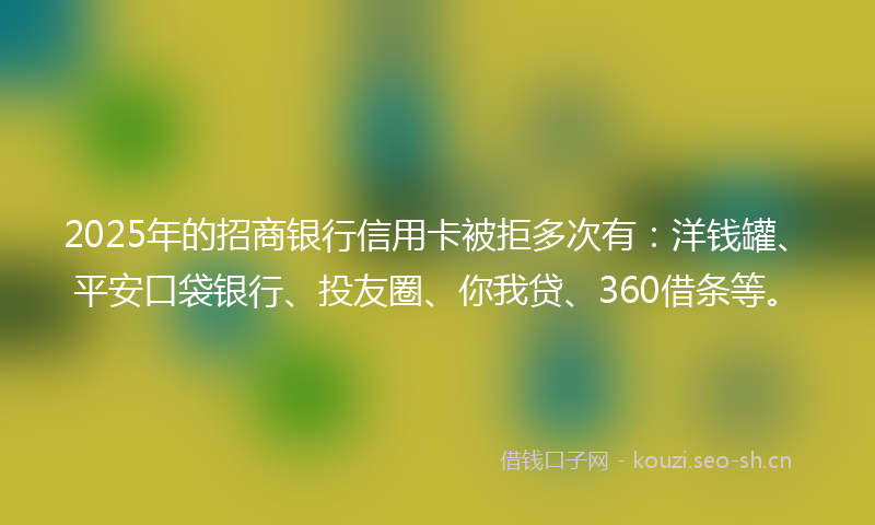 2025年的招商银行信用卡被拒多次有：洋钱罐、平安口袋银行、投友圈、你我贷、360借条等。