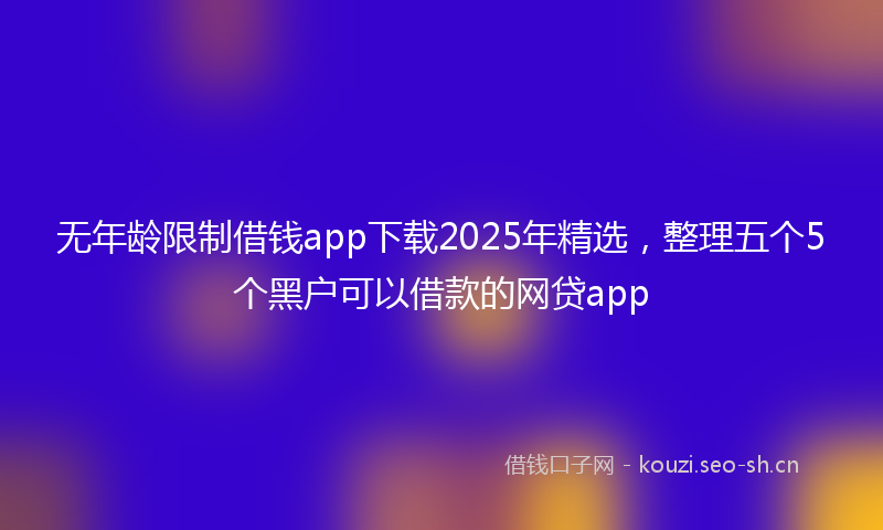 无年龄限制借钱app下载2025年精选，整理五个5个黑户可以借款的网贷app