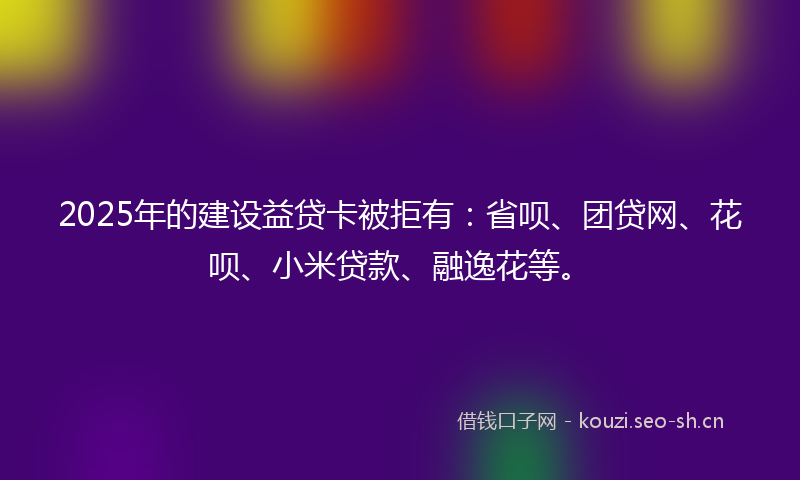 2025年的建设益贷卡被拒有：省呗、团贷网、花呗、小米贷款、融逸花等。