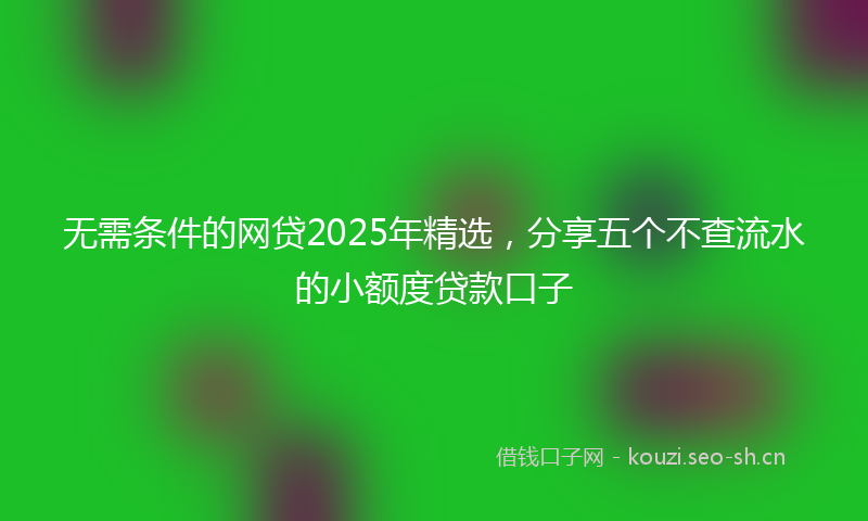 无需条件的网贷2025年精选，分享五个不查流水的小额度贷款口子
