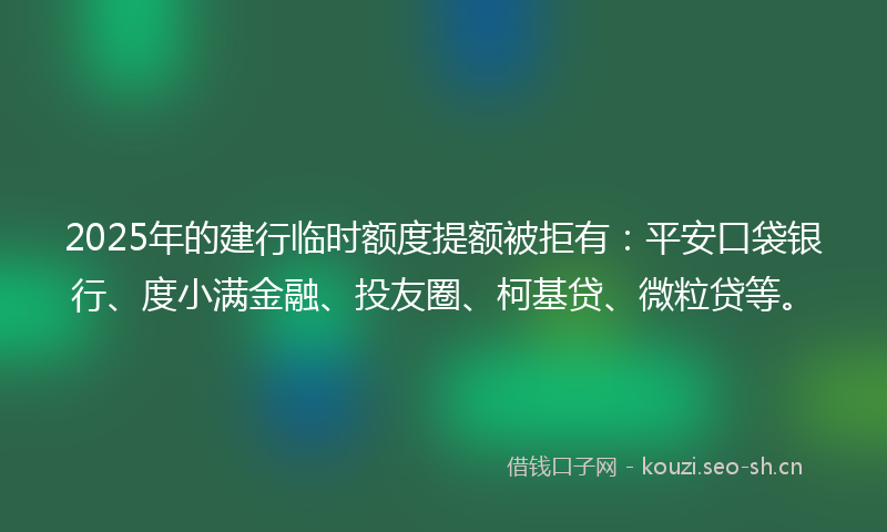 2025年的建行临时额度提额被拒有：平安口袋银行、度小满金融、投友圈、柯基贷、微粒贷等。