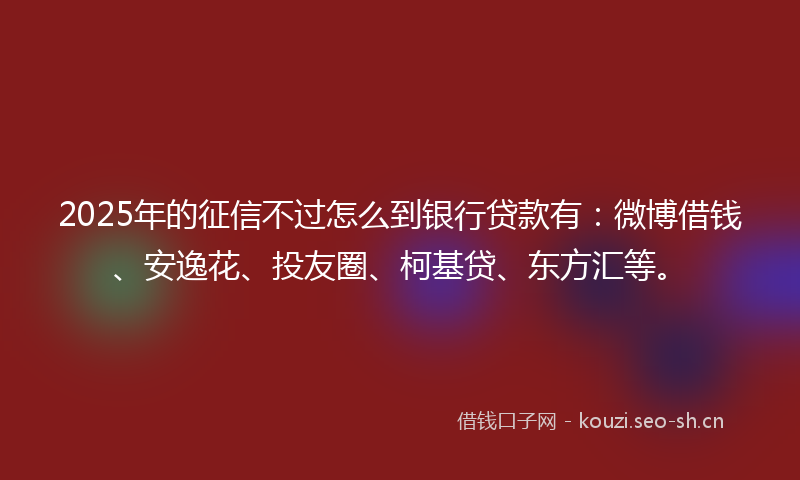 2025年的征信不过怎么到银行贷款有:微博借钱、安逸花、投友圈、柯基贷、东方汇等。