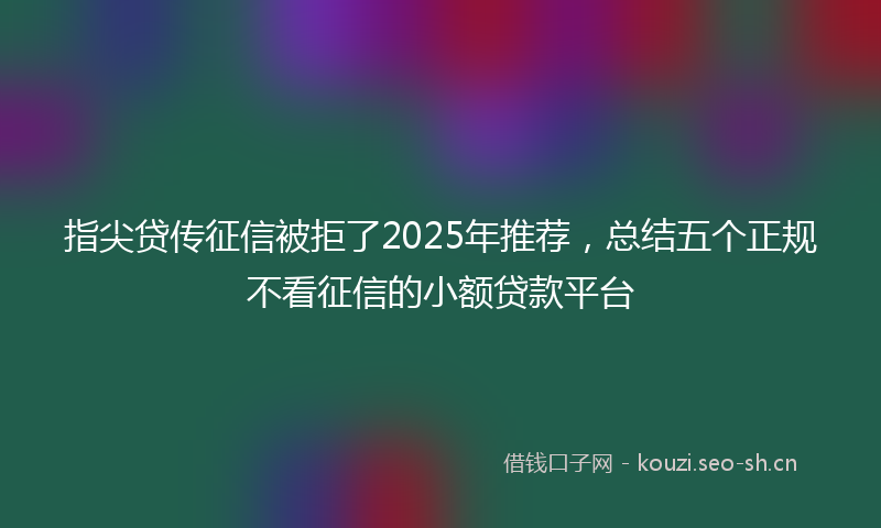 指尖贷传征信被拒了2025年推荐，总结五个正规不看征信的小额贷款平台