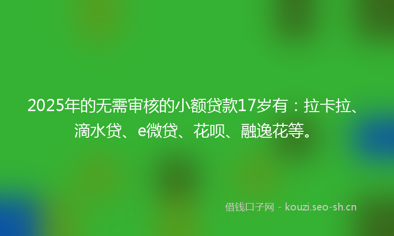2025年的无需审核的小额贷款17岁有：拉卡拉、滴水贷、e微贷、花呗、融逸花等。